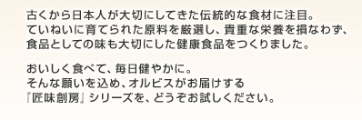 古くから日本人が大切にしてきた伝統的な食材に注目。ていねいに育てられた原料を厳選し、貴重な栄養を損なわず、食品としての味も大切にした健康食品をつくりました。おいしく食べて、毎日健やかに。そんな願いを込め、オルビスがお届けする『匠味創房』シリーズを、どうぞお試しください。
