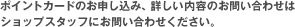 ポイントカードのお申し込み、詳しい内容のお問い合わせはショップスタッフにお問い合わせください。
