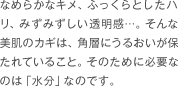 なめらかなキメ、ふっくらとしたハリ、みずみずしい透明感…。そんな美肌のカギは、角層にうるおいが保たれていること。そのために必要なのは「水分」なのです。