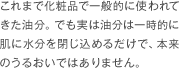 これまで化粧品で一般的に使われてきた油分。でも実は油分は一時的に肌に水分を閉じ込めるだけで、本来のうるおいではありません。