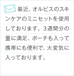 最近、オルビスのスキンケアのミニセットを使用しております。3週間分の量に満足、ポーチも入って携帯にも便利で、大変気に入っております。