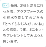先日、友達と温泉に行った際、アクアフォースの化粧水を貸してあげたら「とってもなじみがいいね」との感想。今度、ミニセットをプレゼントしてみようと思います。