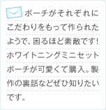 ポーチがそれぞれにこだわりをもって作られたようで、困るほど素敵です！ホワイトニングミニセットポーチが可愛くて購入。製作の裏話などぜひ知りたいです。