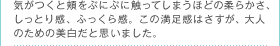 気がつくと頬をぷにぷに触ってしまうほどの柔らかさ、しっとり感、ふっくら感。この満足感はさすが、大人のための美白だと思いました。