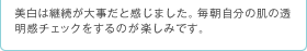 美白は継続が大事だと感じました。毎朝自分の肌の透明感チェックをするのが楽しみです。