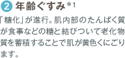 2 年齢ぐすみ*1 「糖化」が進行。肌内部のたんぱく質が食事などの糖と結びついて老化物質を蓄積することで肌が黄色くにごります。
