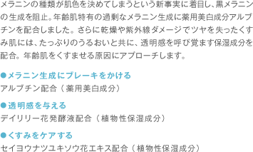 メラニンの種類が肌色を決めてしまうという新事実に着目し、黒メラニンの生成を阻止。年齢肌特有の過剰なメラニン生成に薬用美白成分アルブチンを配合しました。さらに乾燥や紫外線ダメージでツヤを失ったくすみ肌には、たっぷりのうるおいと共に、透明感を呼び覚ます保湿成分を配合。年齢肌をくすませる原因にアプローチします。 ●メラニン生成にブレーキをかける アルブチン配合（薬用美白成分） ●透明感を与える デイリリー花発酵液配合（植物性保湿成分） ●くすみをケアする セイヨウナツユキソウ花エキス配合（植物性保湿成分）