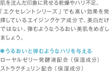 肌を沈んだ印象に見せる乾燥やハリ不足。「エクセレントシリーズ」でも高い効果を発揮しているエイジングケア成分で、美白だけではない、弾むようなうるおい美肌をめざしましょう。 ●うるおいと弾むようなハリを与える ローヤルゼリー発酵液配合（保湿成分） ストラクチュリン配合（保湿成分）