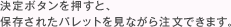 決定ボタンを押すと、保存されたパレットを見ながら注文できます。