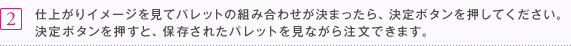 2 仕上がりイメージを見てパレットの組み合わせが決まったら、決定ボタンを押してください。決定ボタンを押すと、保存されたパレットを見ながら注文できます。