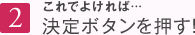 2 これでよければ…決定ボタンを押す！
