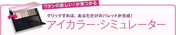 ワタシの欲しい！が見つかる クリックすれば、あなただけのパレットが完成！ アイカラー・シミュレーター