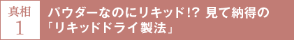真相1 パウダーなのにリキッド！？見て納得の「リキッドドライ製法」