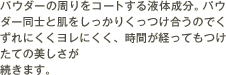 パウダーの周りをコートする液体成分。パウダー同士と肌をしっかりくっつけ合うのでくずれにくくヨレにくく、時間が経ってもつけたての美しさが続きます。