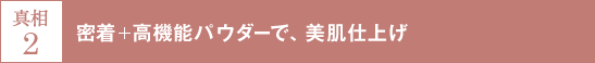 真相2 密着＋高機能パウダーで、美肌仕上げ