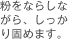 粉をならしながら、しっかり固めます。