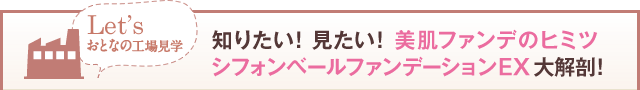 Let’s おとなの工場見学 知りたい！見たい！美肌ファンデのヒミツ シフォンベールファンデーションEX大解剖！