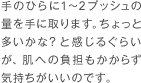 手のひらに1〜2プッシュの量を手に取ります。ちょっと多いかな？と感じるぐらいが、肌への負担もかからず気持ちがいいのです。