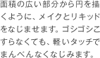 面積の広い部分から円を描くように、メイクとリキッドをなじませます。ゴシゴシこすらなくても、軽いタッチでまんべんなくなじみます。