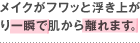 メイクがフワッと浮き上がり一瞬で肌から離れます。