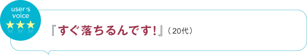 user's voice 『すぐ落ちるんです！』（20代）