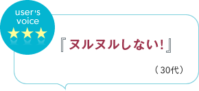 user's voice 『ヌルヌルしない！』（30代）