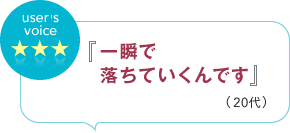 user's voice 『一瞬で落ちていくんです』（20代）