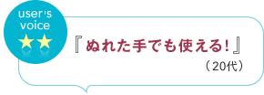 user's voice 『ぬれた手でも使える！』（20代）