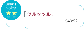 user's voice 『ツルッツル！』（40代）