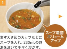 1 まず大きめのカップなどにスープを入れ、230mLの熱湯を注いで手早く溶かす。スープ増量！ボリュームアップ