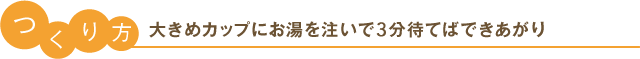 つくり方 大きめカップにお湯を注いで3分待てばできあがり