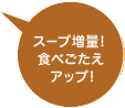 スープ増量！食べごたえアップ！