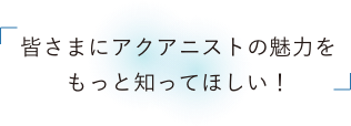 皆さまにアクアニストの魅力をもっと知ってほしい！