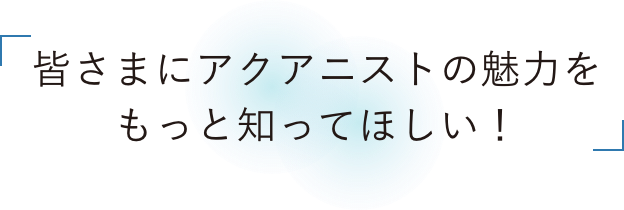 皆さまにアクアニストの魅力をもっと知ってほしい！