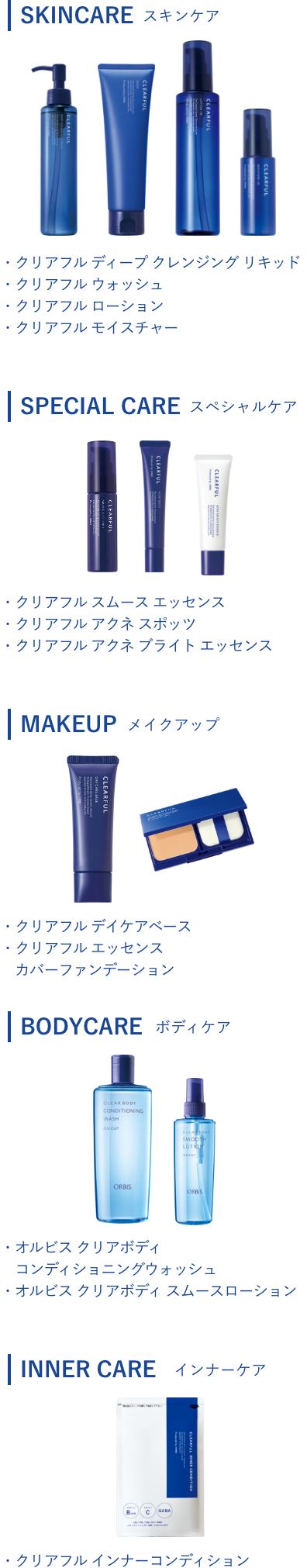 SKINCAREスキンケア・クリアフル ディープ クレンジング リキッド・クリアフル ウォッシュ・クリアフル ローション・クリアフル モイスチャー/SPECIAL CAREスペシャルケア・クリアフル スムース エッセンス・クリアフル アクネ スポッツ・クリアフル アクネ ブライト エッセンス/MAKEUPメイクアップ・クリアフル デイケアベース・クリアフル エッセンス カバーファンデーション/BODY CAREボディケア・オルビス クリアボディ コンディショニングウォッシュ・オルビス クリアボディ スムースローション/INNER CAREインナーケア・クリアフル インナーコンディション