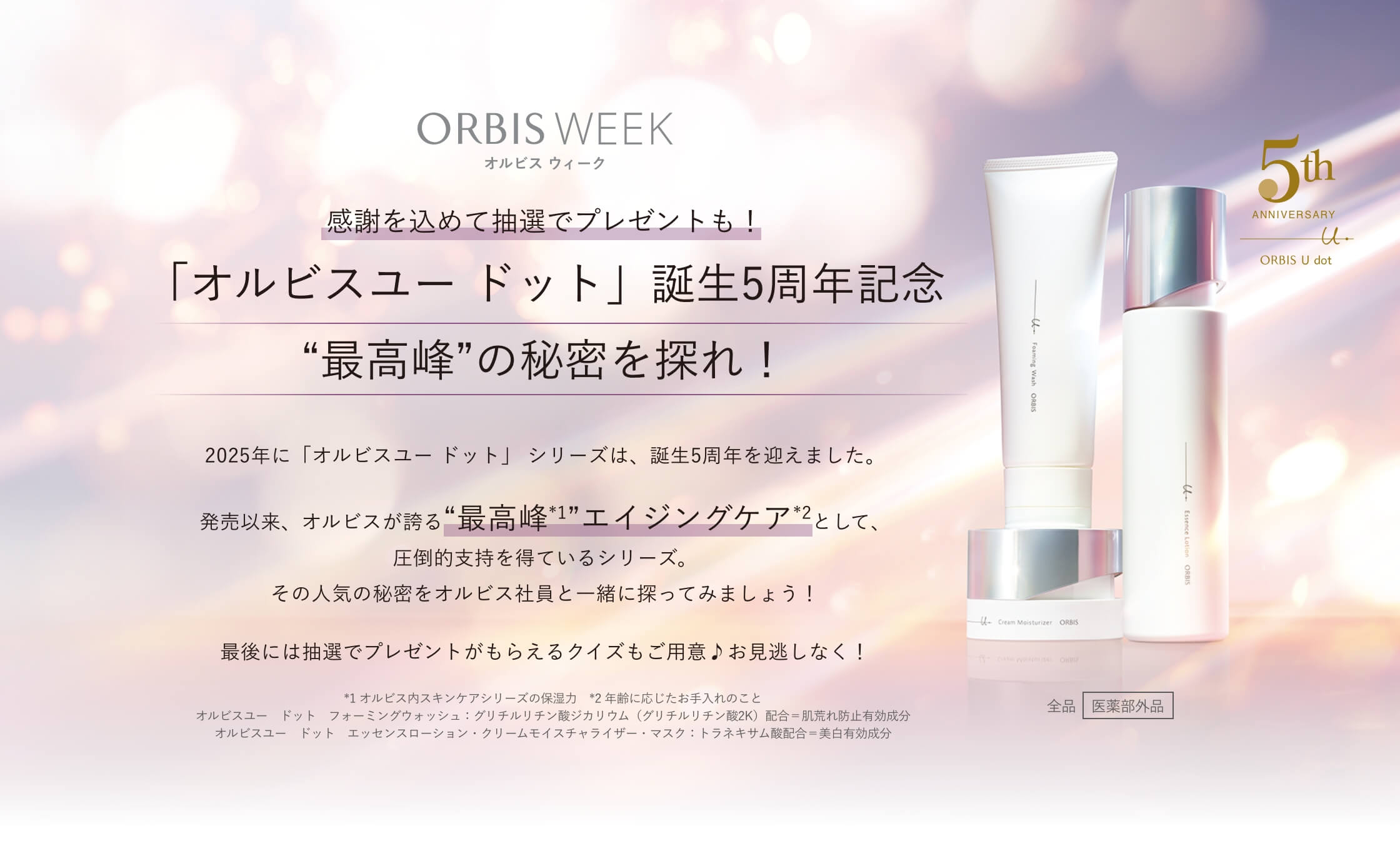 ORBIS WEEK オルビス ウィーク 感謝を込めて抽選でプレゼントも！「オルビスユー ドット」誕生5周年記念 “最高峰”の秘密を探れ！ 2025年に「オルビスユー ドット」 シリーズは、誕生5周年を迎えました。発売以来、オルビスが誇る“最高峰*1”エイジングケア*2として、圧倒的支持を得ているシリーズ。その人気の秘密をオルビス社員と一緒に探ってみましょう！最後には抽選でプレゼントがもらえるクイズもご用意♪お見逃しなく！ *1 オルビス内スキンケアシリーズの保湿力 *2 年齢に応じたお手入れのこと 全品［医薬部外品］