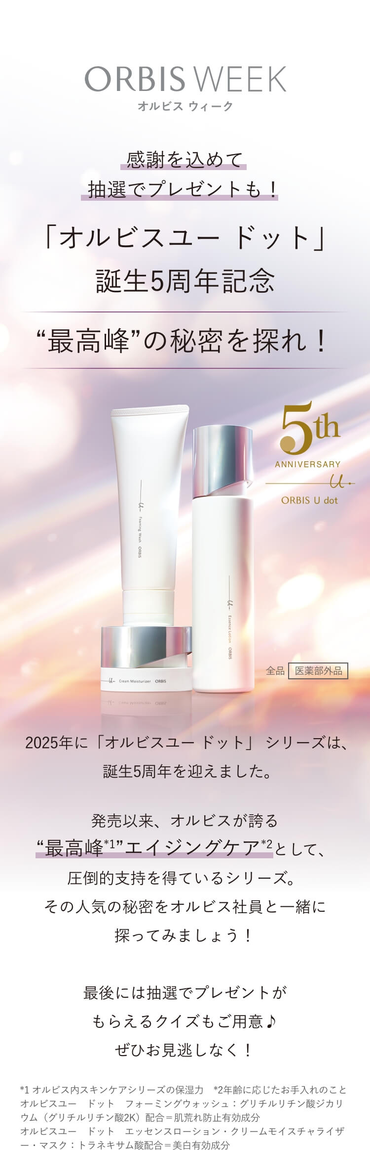 ORBIS WEEK オルビス ウィーク 感謝を込めて抽選でプレゼントも！「オルビスユー ドット」誕生5周年記念 “最高峰”の秘密を探れ！ 2025年に「オルビスユー ドット」 シリーズは、誕生5周年を迎えました。発売以来、オルビスが誇る“最高峰*1”エイジングケア*2として、圧倒的支持を得ているシリーズ。その人気の秘密をオルビス社員と一緒に探ってみましょう！最後には抽選でプレゼントがもらえるクイズもご用意♪お見逃しなく！ *1 オルビス内スキンケアシリーズの保湿力 *2 年齢に応じたお手入れのこと 全品［医薬部外品］