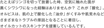 たとえばリンゴを切って放置した時、空気に触れた面が黒くシワシワになった経験はありませんか？これが「酸化」。オルビスは、肌の上で酸化した「油分」がくすみや肌荒れなどさまざまなトラブルの原因となることに着目し、オイルカットのスキンケアを提案しているんです。