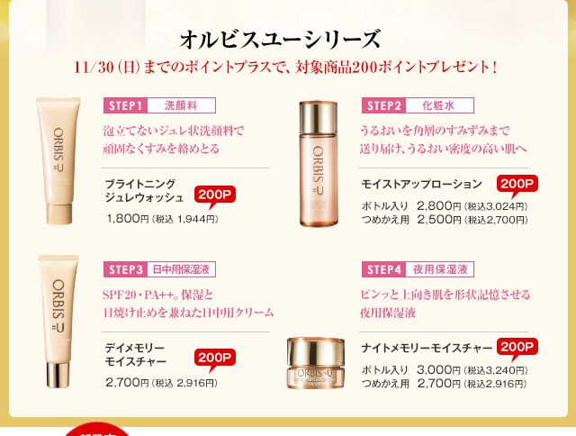 オルビスユーシリーズ 11/30（日）までのポイントプラスで、対象商品200ポイントプレゼント！
ブライトニングジュレウォッシュ　1,800円（税込 1,944円）
モイストアップローション　ボトル入り　2,800円（税込3,024円）つめかえ用　2,500円（税込2,700円）
デイメモリーモイスチャー　2,700円（税込 2,916円）
ナイトメモリーモイスチャー　ボトル入り　3,000円（税込3,240円）つめかえ用　2,700円（税込2,916円）