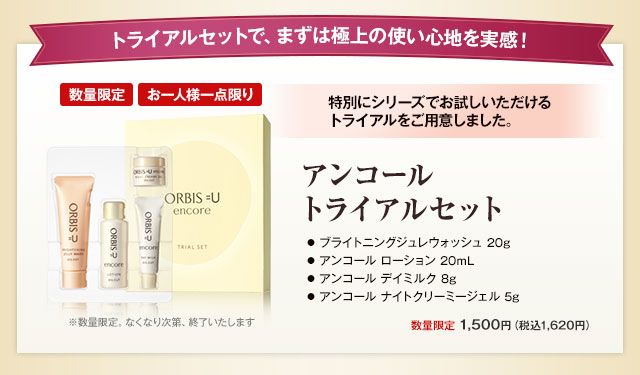 トライアルセットで、、まずは極上の使い心地を実感！　
アンコールトライアルセット　
●ブライトニングジュレウォッシュ 20g　●アンコール ローション 20mL　●アンコール デイミルク 8g　●アンコール ナイトクリーミージェル 5g　数量限定 1,500円（税込1,620円）