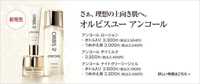 新発売：さぁ、理想の上向き肌へ。オルビスユー アンコール　
アンコール ローション　
・ボトル入り 3,300円（税込3,564円）　
・つめかえ用 3,000円（税込3,240円）　
アンコール デイミルク　
・3,200円（税込3,456円）　
アンコール ナイトクリーミージェル　
・ボトル入り 3,500円（税込3,780円）　
・つめかえ用 3,200円（税込3,456円）