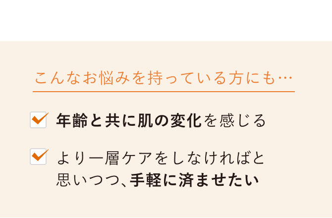 こんなお悩みを持っている方にも…／年齢と共に肌の変化を感じる／より一層ケアをしなければと思いつつ、手軽に済ませたい