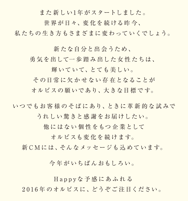 また新しい1 年がスタートしました。世界が日々、変化を続ける昨今、私たちの生き方もさまざまに変わっていくでしょう。新たな自分と出会うため、勇気を出して一歩踏み出した女性たちは、輝いていて、とても美しい。その日常に欠かせない存在となることがオルビスの願いであり、大きな目標です。いつでもお客様のそばにあり、ときに革新的な試みでうれしい驚きと感謝をお届けしたい。他にはない個性をもつ企業としてオルビスも変化を続けます。新CMには、そんなメッセージも込めています。今年がいちばんおもしろい。Happyな予感にあふれる2016年のオルビスに、どうぞご注目ください。