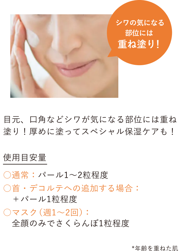 目元、口角などシワが気になる部位には重ね塗り！厚めに塗ってスペシャル保湿ケアも！／【使用目安量】○通常：パール1～2粒程度 ○首・デコルテへの追加する場合：＋パール1粒程度 ○マスク（週1～2回）：全顔のみでさくらんぼ1粒程度 *年齢を重ねた肌