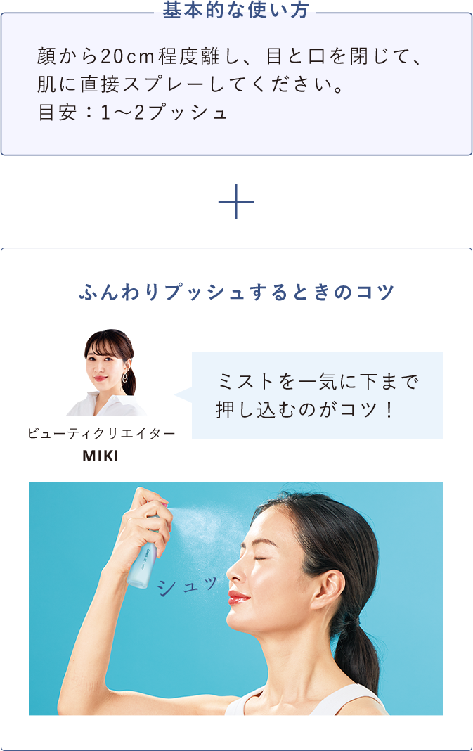 基本的な使い方 顔から20ｃｍ程度離し、目と口を閉じて、肌に直接スプレーしてください。目安：1～2プッシュ ふんわりプッシュするときのコツ ミストを一気に下まで押し込むのがコツ！