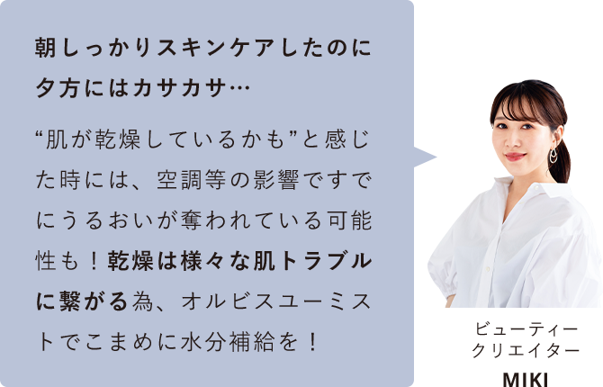 朝しっかりスキンケアしたのに夕方にはカサカサ... “肌が乾燥しているかも”と感じた時には、空調等の影響ですでにうるおいが奪われている可能性も！乾燥は様々な肌トラブルに繋がる為、オルビスユーミストでこまめに水分補給を！