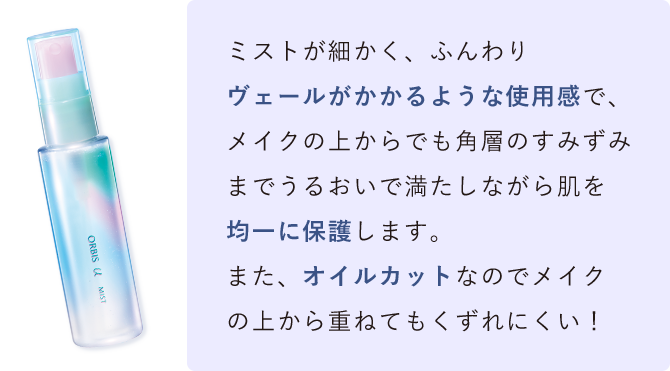 ミストが細かく、ふんわりヴェールがかかるような使用感で、メイクの上からでも角層のすみずみまでうるおいで満たしながら肌を均一に保護します。また、オイルカットなのでメイクの上から重ねてもくずれにくい！