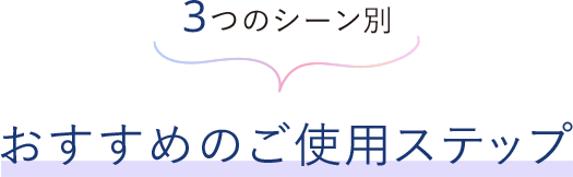 3つのシーン別 おすすめのご使用ステップ