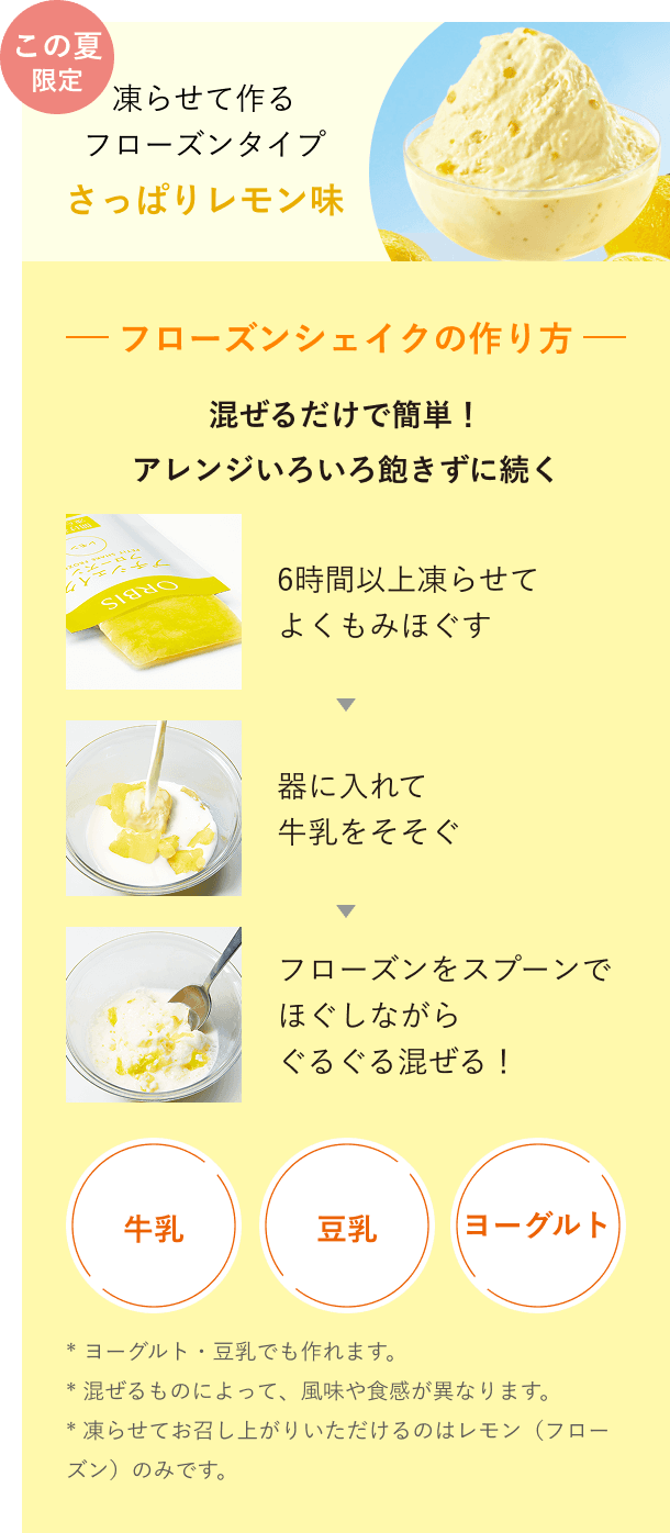 この夏限定 凍らせて作るフローズンタイプ さっぱりレモン味 フローズンシェイクの作り方 混ぜるだけで簡単！アレンジいろいろ飽きずに続く 6時間以上凍らせてよくもみほぐす→器に入れて牛乳をそそぐ→フローズンをスプーンでほぐしながらぐるぐる混ぜる！*ヨーグルト・豆乳でも作れます。*混ぜるものによって、風味や食感が異なります。*凍らせてお召し上がりいただけるのはレモン（フローズン）のみです。