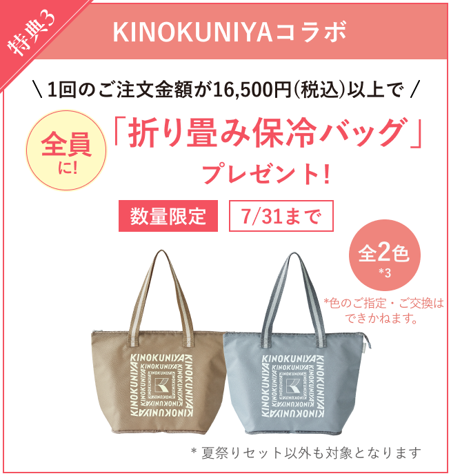 特典3 KINOKUNIYAコラボ 1回のご注文金額が16,500円(税込)以上で全員に「折り畳み保冷バッグ」プレゼント！数量限定 7/31まで 全2色 (*3) *色のご指定・ご交換は できかねます。 *夏祭りセット以外も対象となります